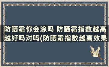 防晒霜你会涂吗 防晒霜指数越高越好吗对吗(防晒霜指数越高效果越好吗)